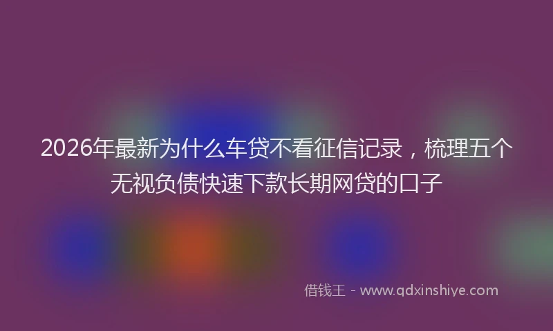 2026年最新为什么车贷不看征信记录，梳理五个无视负债快速下款长期网贷的口子