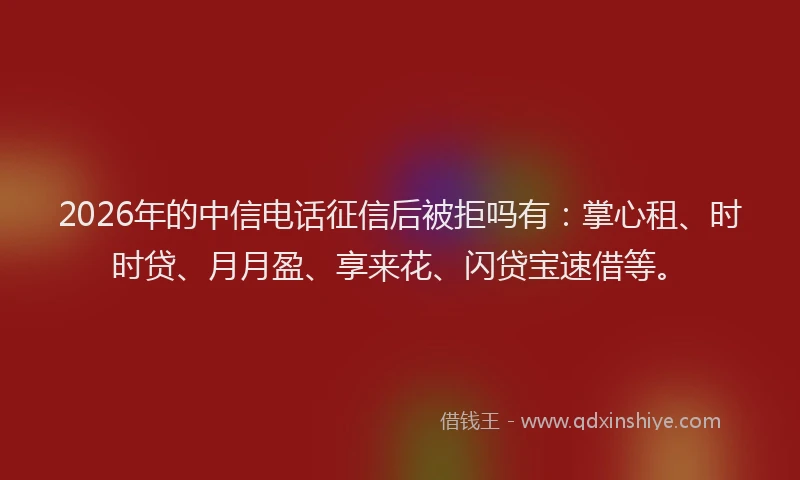 2026年的中信电话征信后被拒吗有:掌心租、时时贷、月月盈、享来花、闪贷宝速借等。