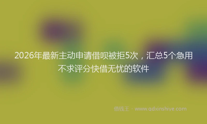 2026年最新主动申请借呗被拒5次，汇总5个急用不求评分快借无忧的软件
