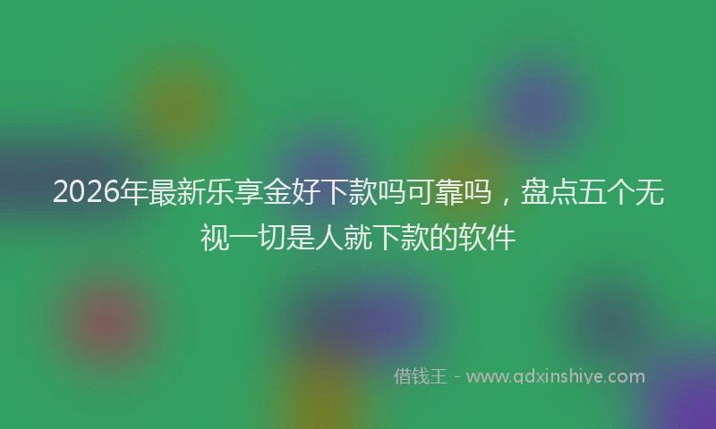 2026年最新乐享金好下款吗可靠吗,盘点五个无视一切是人就下款的软件