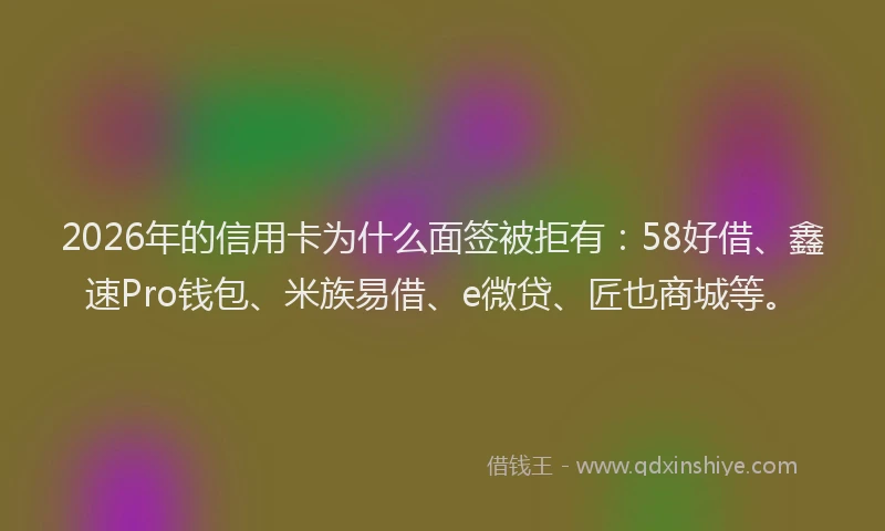 2026年的信用卡为什么面签被拒有：58好借、鑫速Pro钱包、米族易借、e微贷、匠也商城等。