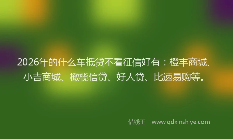 2026年的什么车抵贷不看征信好有:橙丰商城、小吉商城、橄榄信贷、好人贷、比速易购等。