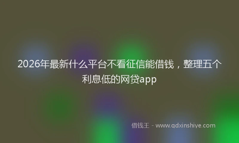 2026年最新什么平台不看征信能借钱，整理五个利息低的网贷app