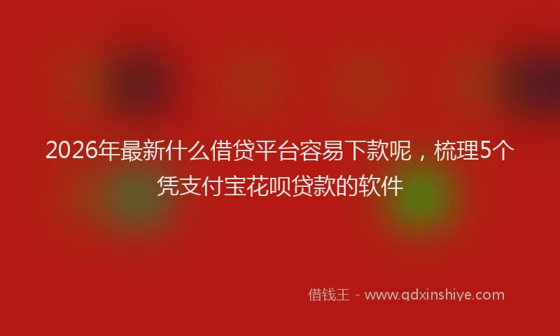 2026年最新什么借贷平台容易下款呢,梳理5个凭支付宝花呗贷款的软件