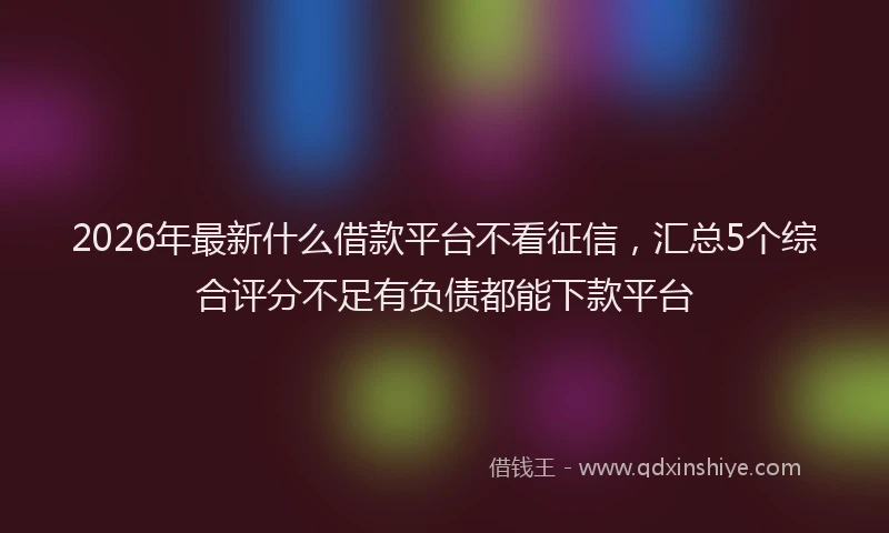 2026年最新什么借款平台不看征信,汇总5个综合评分不足有负债都能下款平台