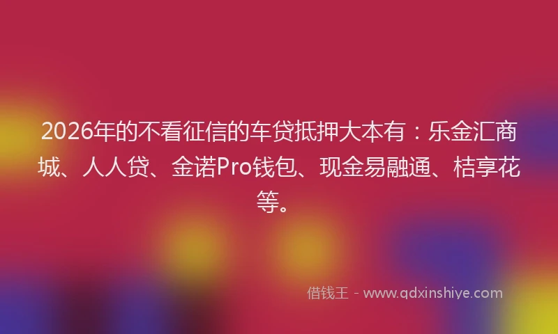 2026年的不看征信的车贷抵押大本有：乐金汇商城、人人贷、金诺Pro钱包、现金易融通、桔享花等。