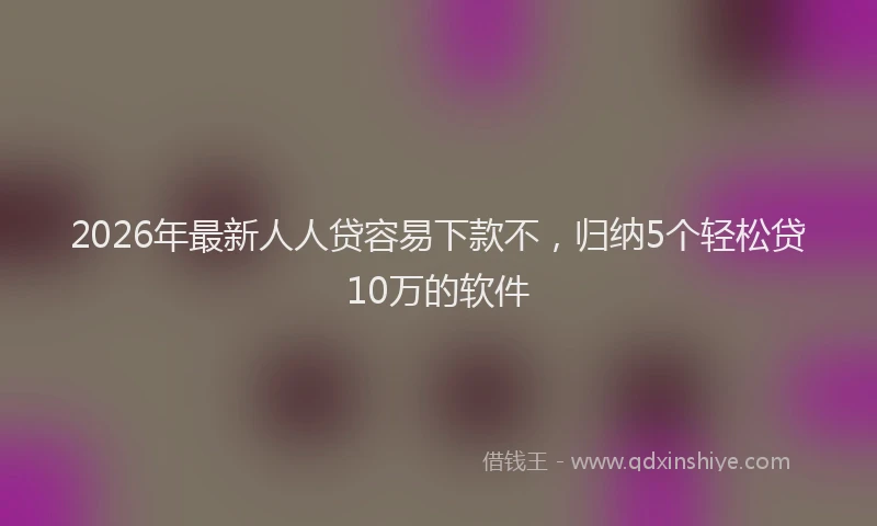 2026年最新人人贷容易下款不，归纳5个轻松贷10万的软件