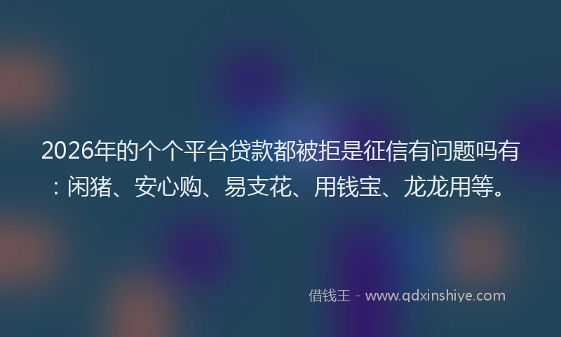 2026年的个个平台贷款都被拒是征信有问题吗有：闲猪、安心购、易支花、用钱宝、龙龙用等。
