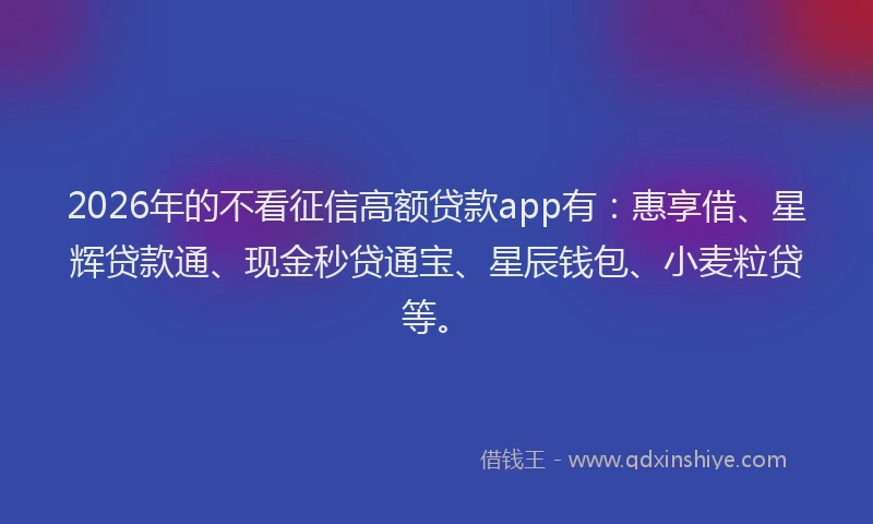 2026年的不看征信高额贷款app有:惠享借、星辉贷款通、现金秒贷通宝、星辰钱包、小麦粒贷等。
