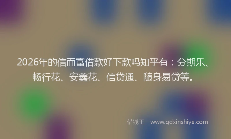 2026年的信而富借款好下款吗知乎有：分期乐、畅行花、安鑫花、信贷通、随身易贷等。