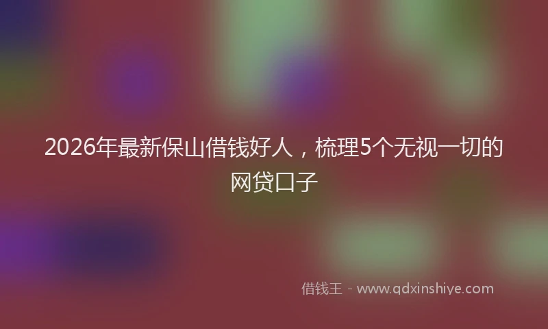 2026年最新保山借钱好人，梳理5个无视一切的网贷口子
