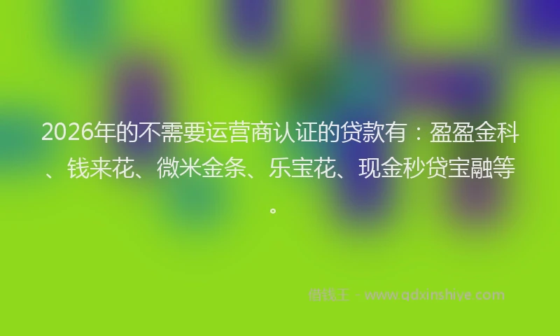 2026年的不需要运营商认证的贷款有：盈盈金科、钱来花、微米金条、乐宝花、现金秒贷宝融等。