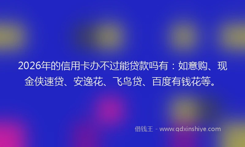 2026年的信用卡办不过能贷款吗有：如意购、现金侠速贷、安逸花、飞鸟贷、百度有钱花等。