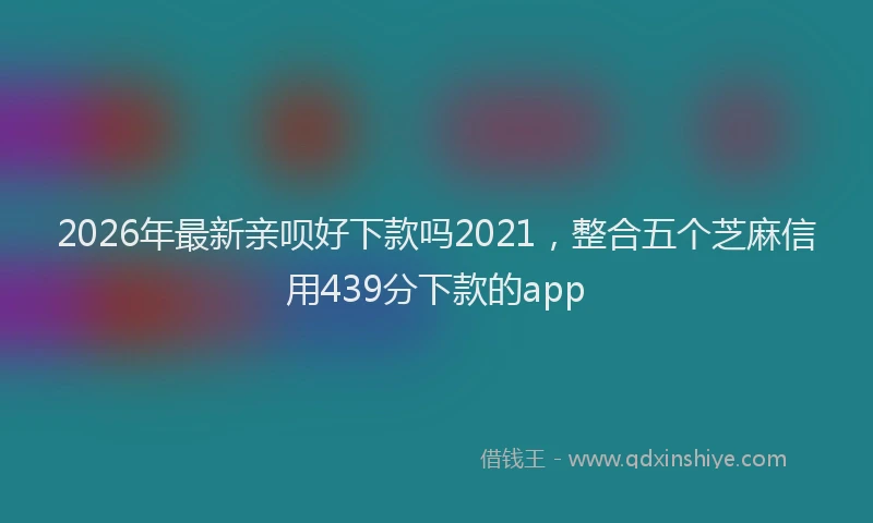 2026年最新亲呗好下款吗2021，整合五个芝麻信用439分下款的app