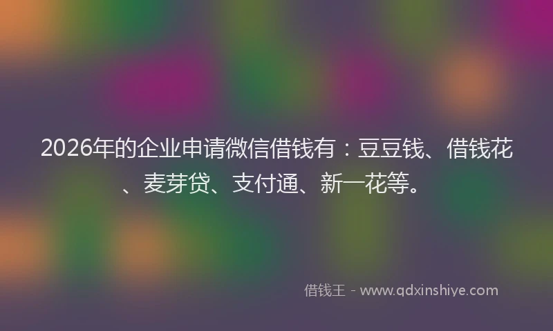 2026年的企业申请微信借钱有：豆豆钱、借钱花、麦芽贷、支付通、新一花等。