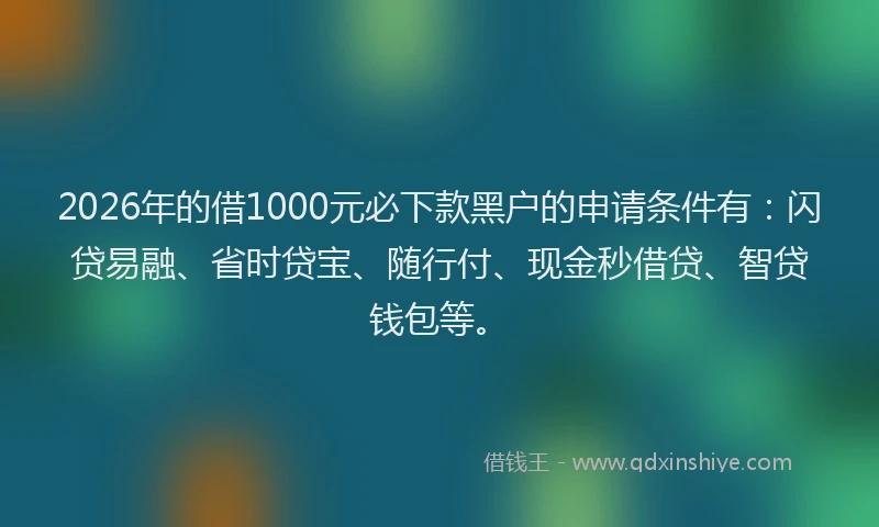 2026年的借1000元必下款黑户的申请条件有：闪贷易融、省时贷宝、随行付、现金秒借贷、智贷钱包等。