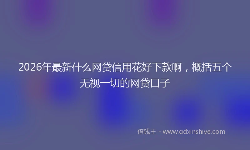 2026年最新什么网贷信用花好下款啊，概括五个无视一切的网贷口子