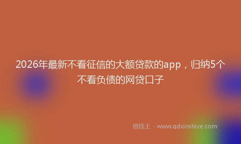 2026年最新不看征信的大额贷款的app，归纳5个不看负债的网贷口子