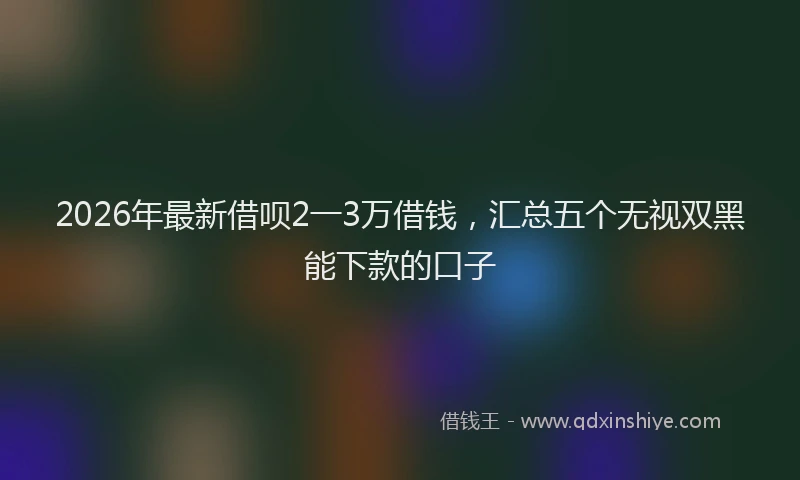 2026年最新借呗2一3万借钱，汇总五个无视双黑能下款的口子