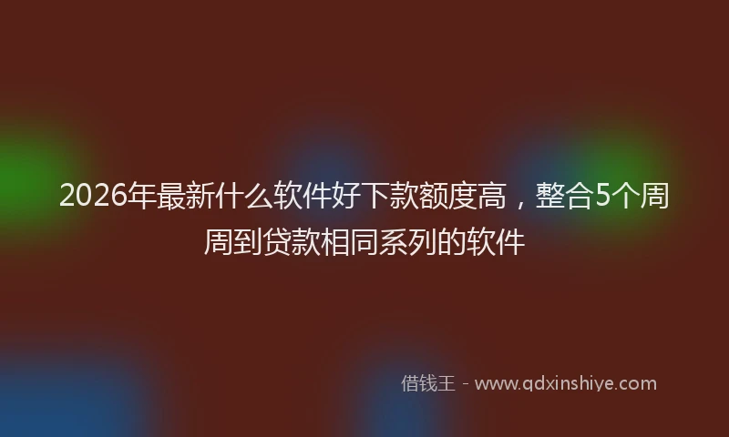 2026年最新什么软件好下款额度高,整合5个周周到贷款相同系列的软件