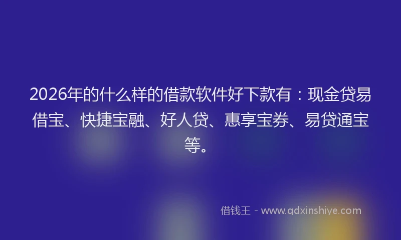 2026年的什么样的借款软件好下款有：现金贷易借宝、快捷宝融、好人贷、惠享宝券、易贷通宝等。