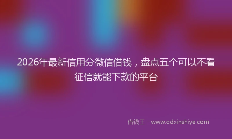 2026年最新信用分微信借钱,盘点五个可以不看征信就能下款的平台