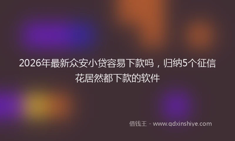2026年最新众安小贷容易下款吗，归纳5个征信花居然都下款的软件