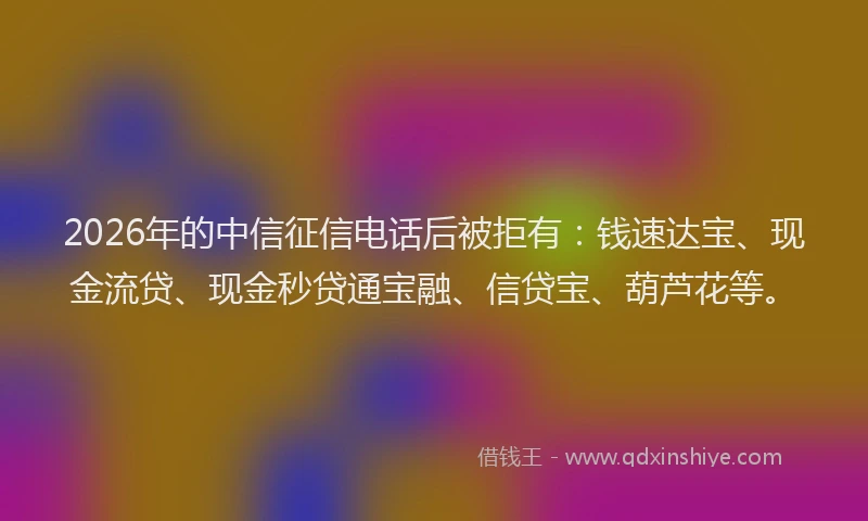 2026年的中信征信电话后被拒有:钱速达宝、现金流贷、现金秒贷通宝融、信贷宝、葫芦花等。