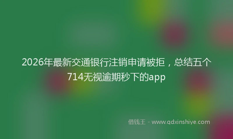 2026年最新交通银行注销申请被拒，总结五个714无视逾期秒下的app
