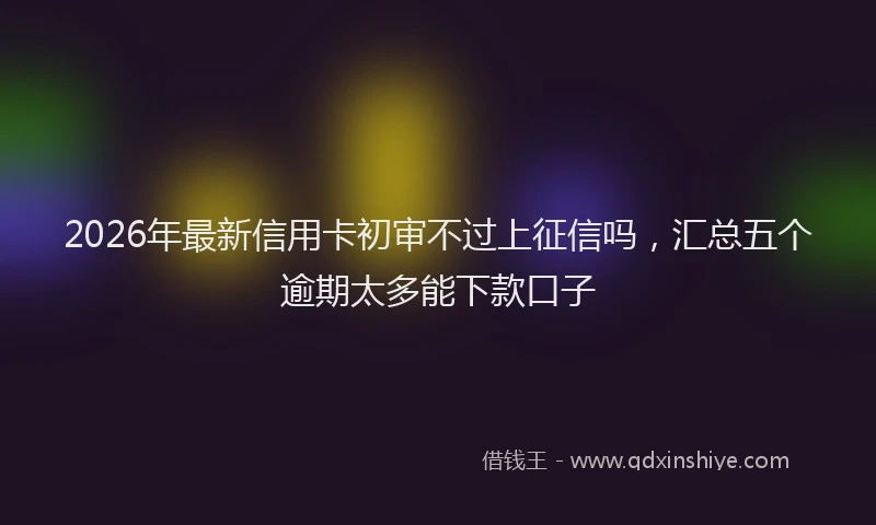 2026年最新信用卡初审不过上征信吗,汇总五个逾期太多能下款口子
