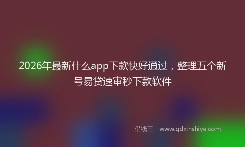2026年最新什么app下款快好通过,整理五个新号易贷速审秒下款软件