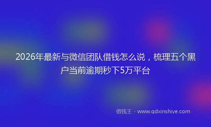 2026年最新与微信团队借钱怎么说，梳理五个黑户当前逾期秒下5万平台