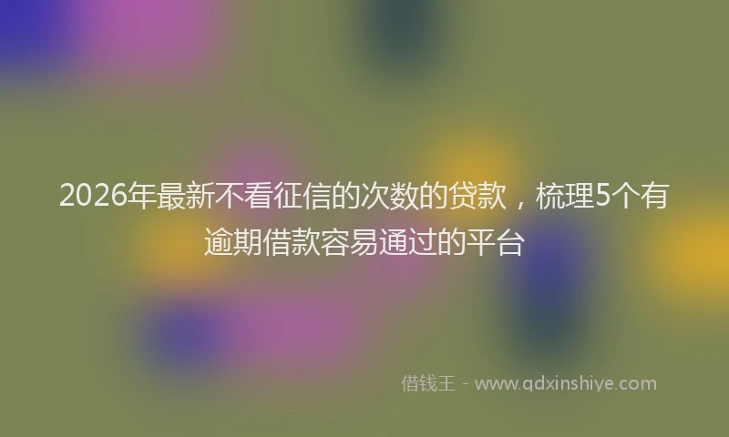 2026年最新不看征信的次数的贷款，梳理5个有逾期借款容易通过的平台