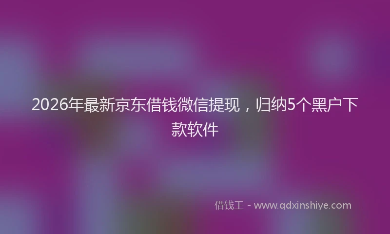 2026年最新京东借钱微信提现,归纳5个黑户下款软件