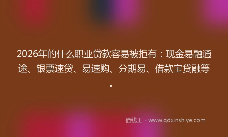 2026年的什么职业贷款容易被拒有:现金易融通途、银票速贷、易速购、分期易、借款宝贷融等。