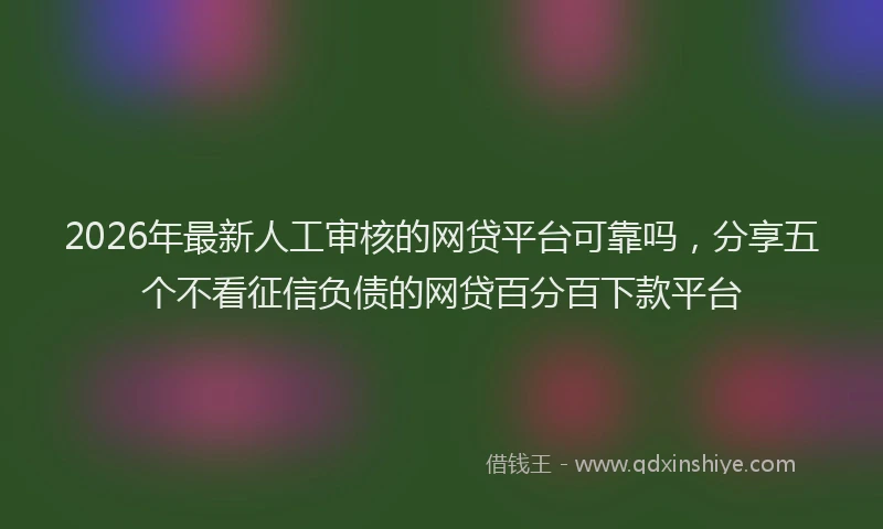 2026年最新人工审核的网贷平台可靠吗，分享五个不看征信负债的网贷百分百下款平台