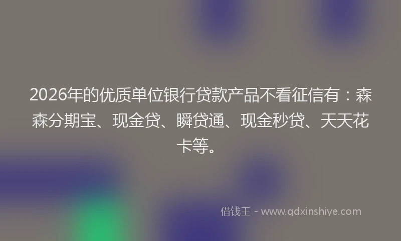 2026年的优质单位银行贷款产品不看征信有：森森分期宝、现金贷、瞬贷通、现金秒贷、天天花卡等。