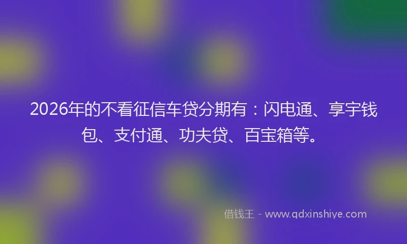 2026年的不看征信车贷分期有：闪电通、享宇钱包、支付通、功夫贷、百宝箱等。