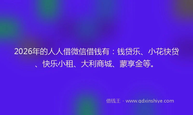 2026年的人人借微信借钱有:钱贷乐、小花快贷、快乐小租、大利商城、蒙享金等。
