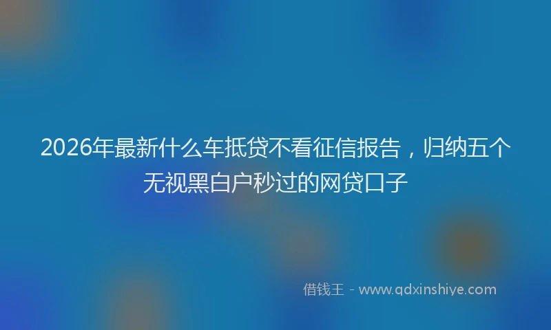 2026年最新什么车抵贷不看征信报告,归纳五个无视黑白户秒过的网贷口子