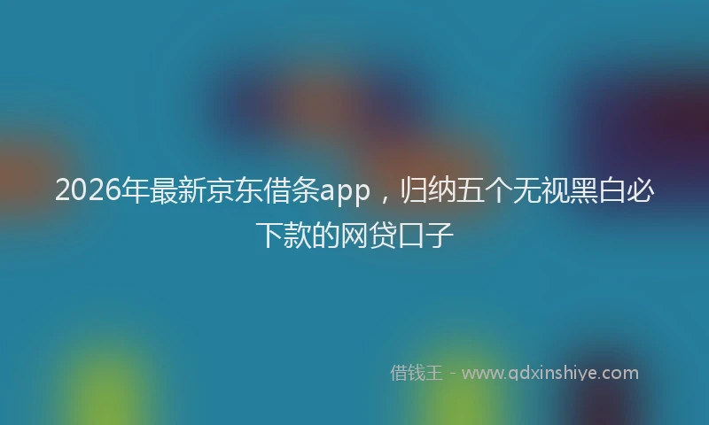 2026年最新京东借条app,归纳五个无视黑白必下款的网贷口子