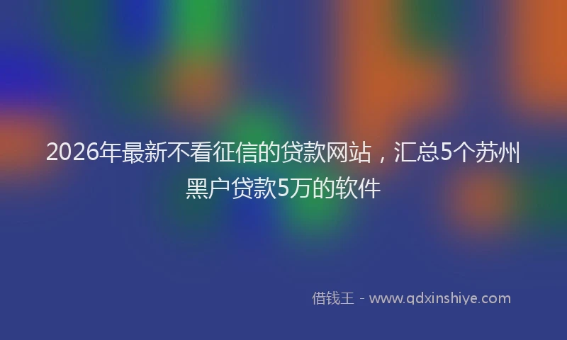 2026年最新不看征信的贷款网站，汇总5个苏州黑户贷款5万的软件