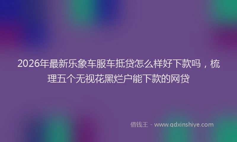 2026年最新乐象车服车抵贷怎么样好下款吗，梳理五个无视花黑烂户能下款的网贷