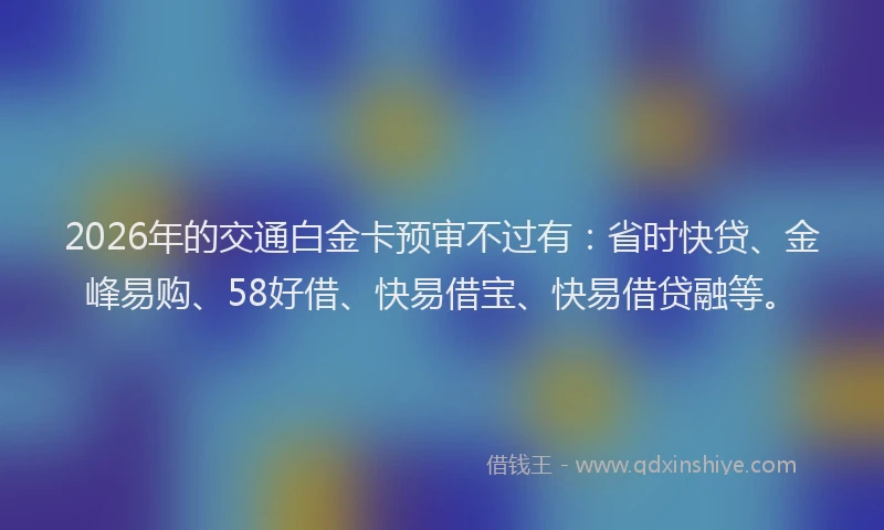 2026年的交通白金卡预审不过有：省时快贷、金峰易购、58好借、快易借宝、快易借贷融等。