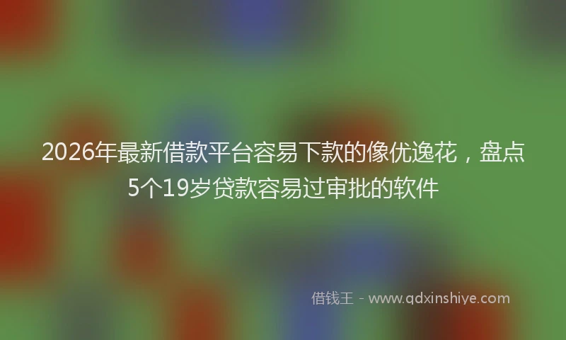 2026年最新借款平台容易下款的像优逸花，盘点5个19岁贷款容易过审批的软件