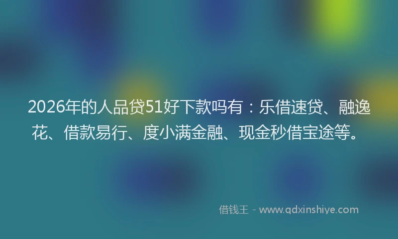 2026年的人品贷51好下款吗有：乐借速贷、融逸花、借款易行、度小满金融、现金秒借宝途等。