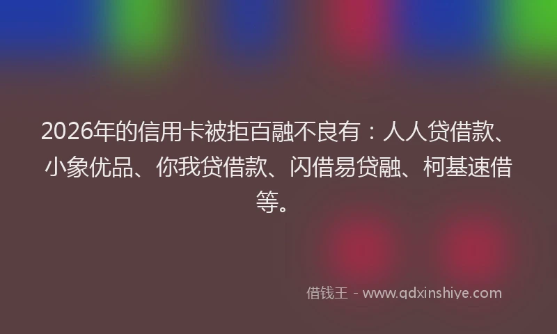 2026年的信用卡被拒百融不良有：人人贷借款、小象优品、你我贷借款、闪借易贷融、柯基速借等。