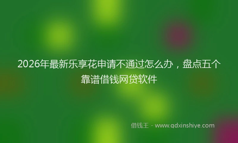 2026年最新乐享花申请不通过怎么办,盘点五个靠谱借钱网贷软件