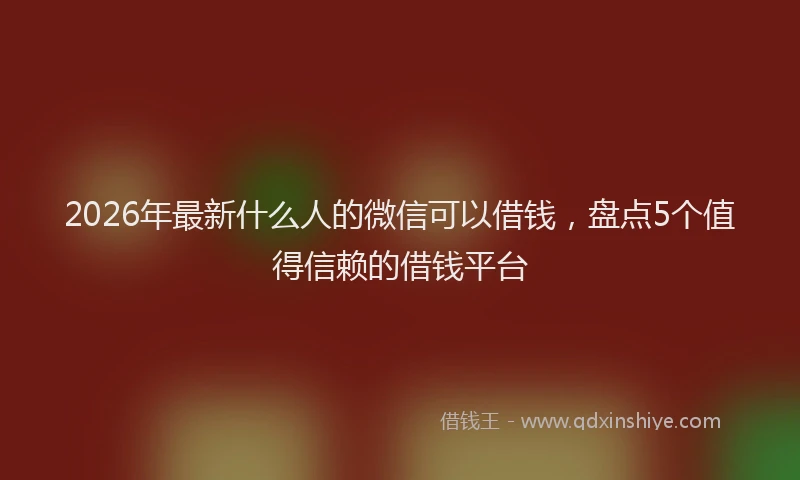 2026年最新什么人的微信可以借钱，盘点5个值得信赖的借钱平台