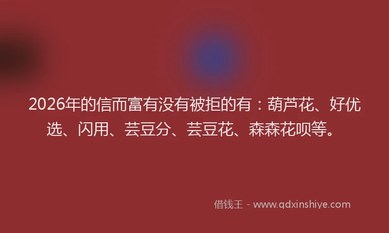 2026年的信而富有没有被拒的有：葫芦花、好优选、闪用、芸豆分、芸豆花、森森花呗等。